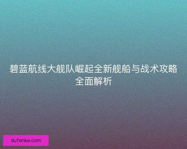碧蓝航线大舰队崛起全新舰船与战术攻略全面解析