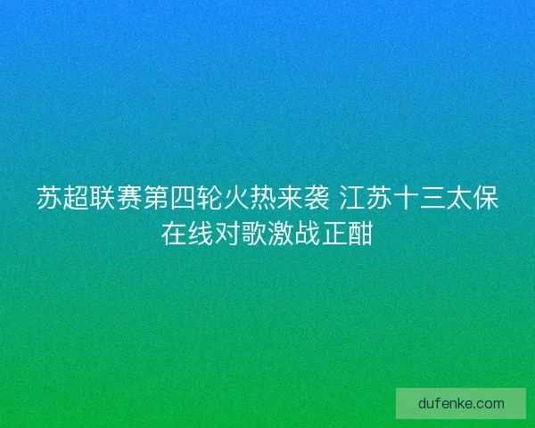 苏超联赛第四轮火热来袭 江苏十三太保在线对歌激战正酣