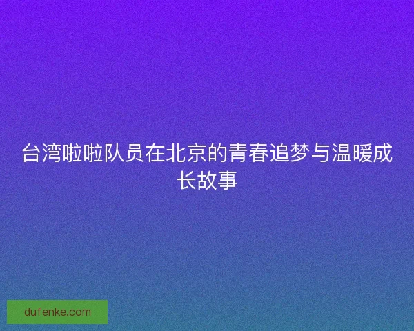 台湾啦啦队员在北京的青春追梦与温暖成长故事