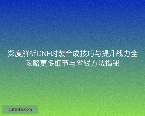 深度解析DNF时装合成技巧与提升战力全攻略更多细节与省钱方法揭秘
