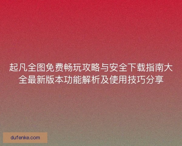 起凡全图免费畅玩攻略与安全下载指南大全最新版本功能解析及使用技巧分享